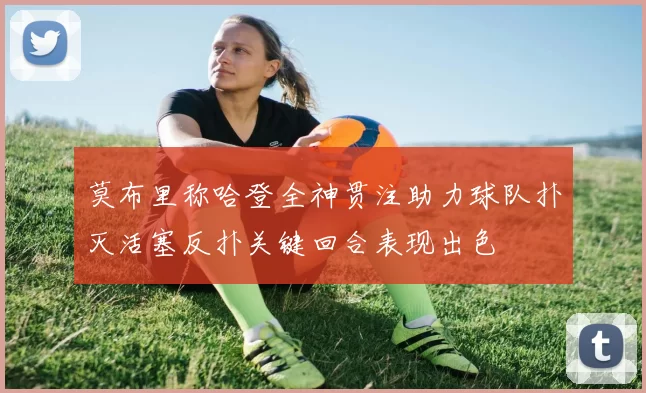 莫布里称哈登全神贯注助力球队扑灭活塞反扑关键回合表现出色