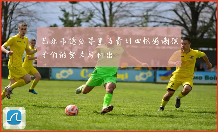 巴尔韦德分享皇马青训回忆感谢孩子们的努力与付出