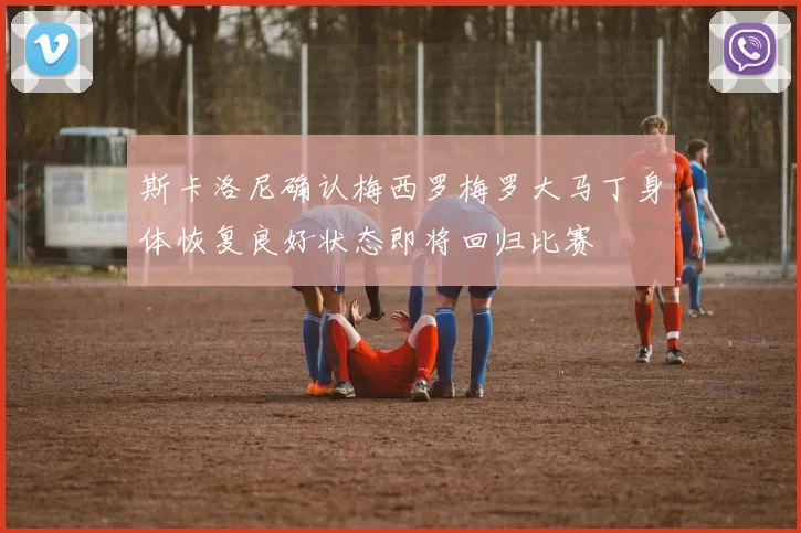 斯卡洛尼确认梅西罗梅罗大马丁身体恢复良好状态即将回归比赛