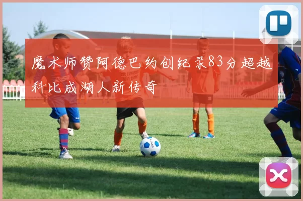 魔术师赞阿德巴约创纪录83分超越科比成湖人新传奇
