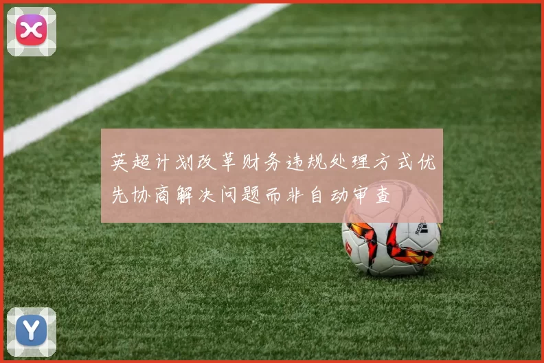 英超计划改革财务违规处理方式优先协商解决问题而非自动审查
