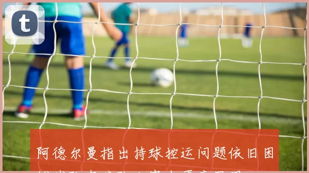 阿德尔曼指出持球控运问题依旧困扰球队在狼队比赛中再度显现