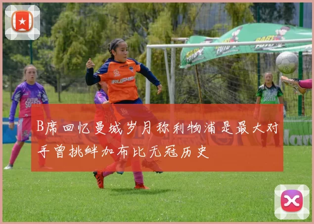 B席回忆曼城岁月称利物浦是最大对手曾挑衅加布比无冠历史
