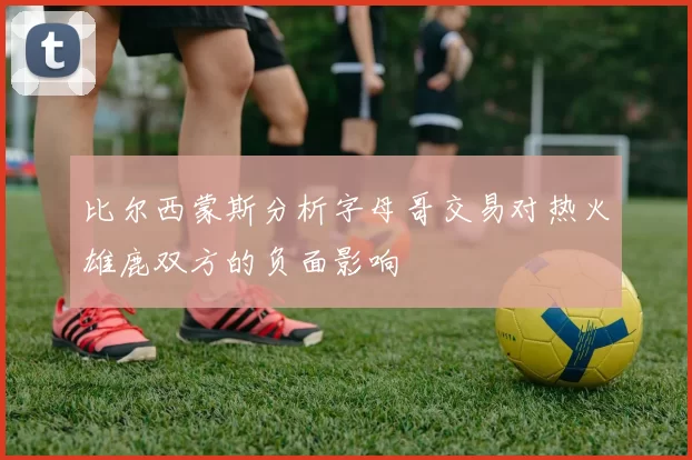 比尔西蒙斯分析字母哥交易对热火雄鹿双方的负面影响
