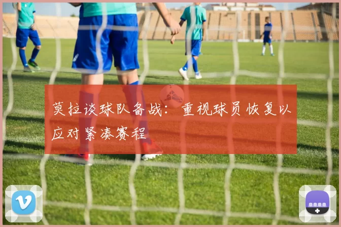 莫拉谈球队备战：重视球员恢复以应对紧凑赛程