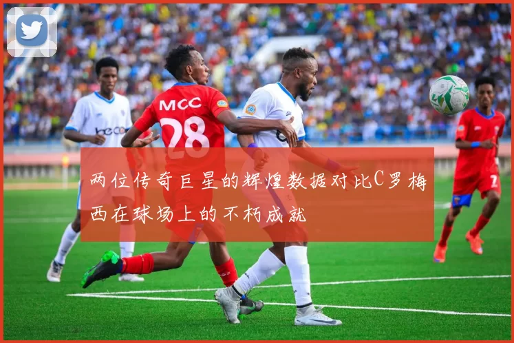 两位传奇巨星的辉煌数据对比C罗梅西在球场上的不朽成就