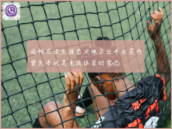 尚帕尼谈生涯首次绝杀出手巨星也曾失手这是竞技体育的常态