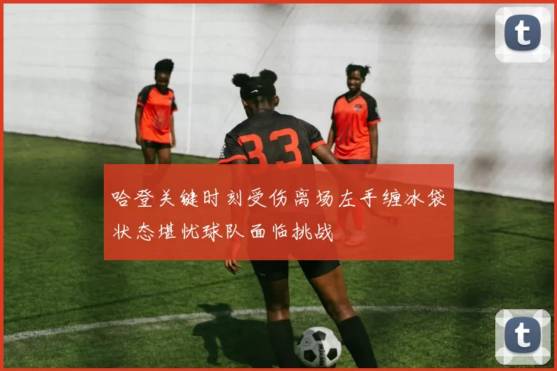 哈登关键时刻受伤离场左手缠冰袋状态堪忧球队面临挑战