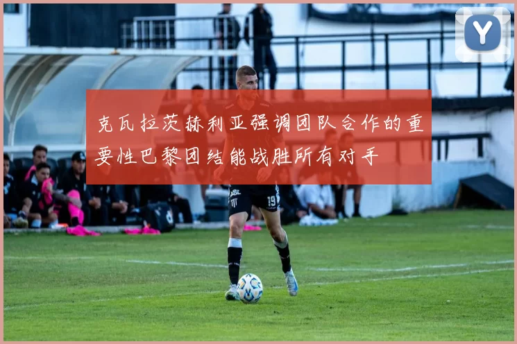 克瓦拉茨赫利亚强调团队合作的重要性巴黎团结能战胜所有对手