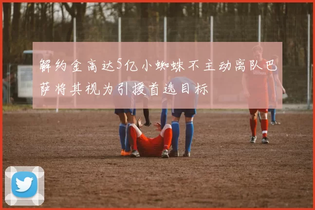 解约金高达5亿小蜘蛛不主动离队巴萨将其视为引援首选目标